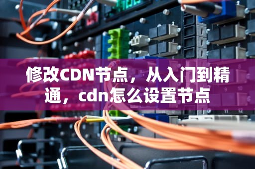 修改CDN节点，从入门到精通，cdn怎么设置节点
