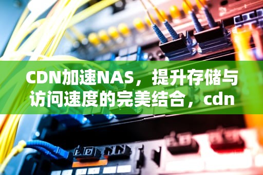 CDN加速NAS，提升存储与访问速度的完美结合，cdn加速哪个好