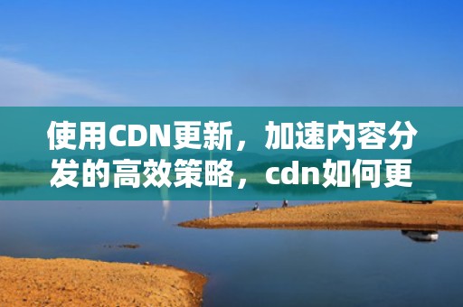使用CDN更新，加速内容分发的高效策略，cdn如何更新