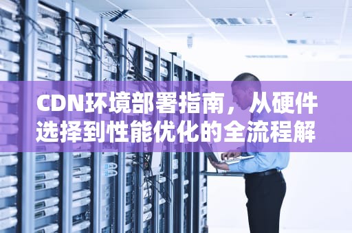 CDN环境部署指南，从硬件选择到性能优化的全流程解析，cdn部署方案