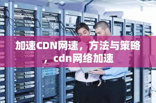 加速CDN网速，方法与策略，cdn网络加速