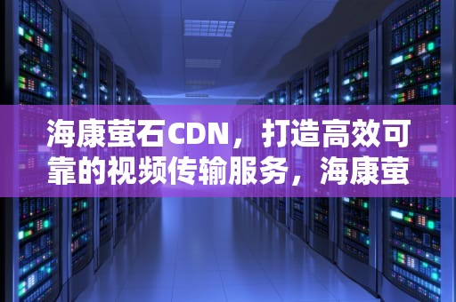 海康萤石CDN，打造高效可靠的视频传输服务，海康萤石和海康威视的关系