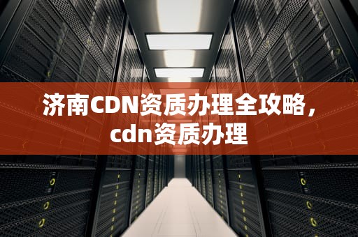 济南CDN资质办理全攻略，cdn资质办理