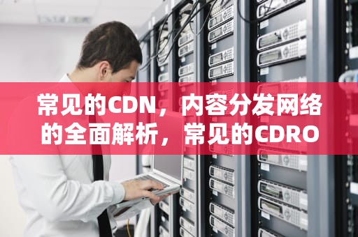 常见的CDN，内容分发网络的全面解析，常见的CDROM光盘不能写但能读