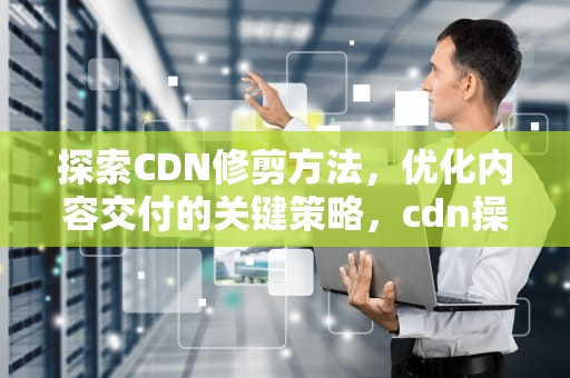 探索CDN修剪方法，优化内容交付的关键策略，cdn操作教程