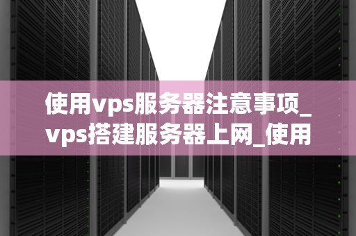 使用vps服务器注意事项_vps搭建服务器上网_使用VPS服务器的注意事项