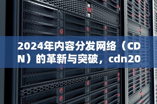 2024年内容分发网络（CDN）的革新与突破，cdn2024 automatisc