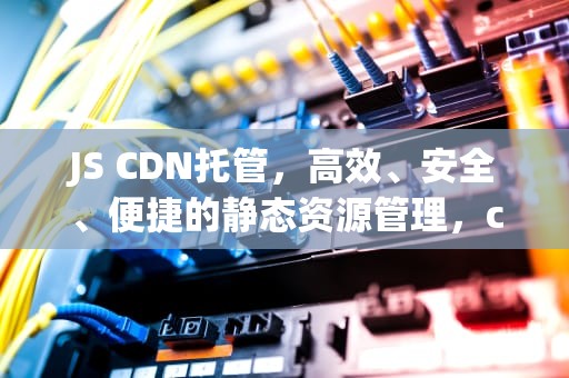 JS CDN托管，高效、安全、便捷的静态资源管理，cdn托管的好处是什么