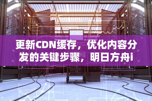 更新CDN缓存，优化内容分发的关键步骤，明日方舟id信息更新卡
