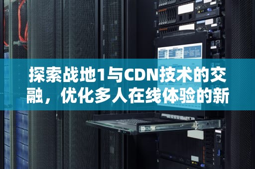 探索战地1与CDN技术的交融，优化多人在线体验的新篇章，战地1 console怎么关