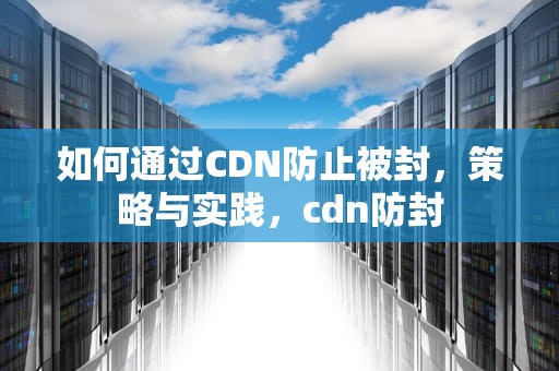 如何通过CDN防止被封，策略与实践，cdn防封
