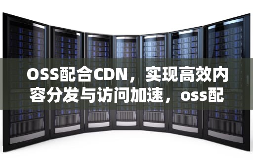 OSS配合CDN，实现高效内容分发与访问加速，oss配合cdn使用