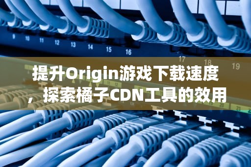提升Origin游戏下载速度，探索橘子CDN工具的效用，橘子cdn切换在哪