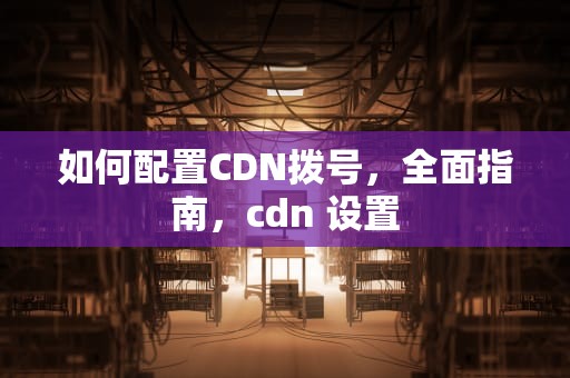 如何配置CDN拨号，全面指南，cdn 设置