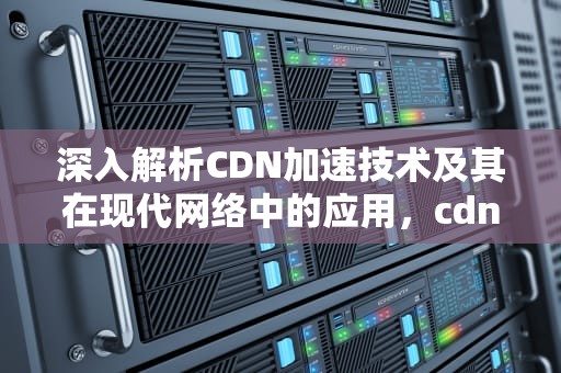 深入解析CDN加速技术及其在现代网络中的应用，cdn加速弊端