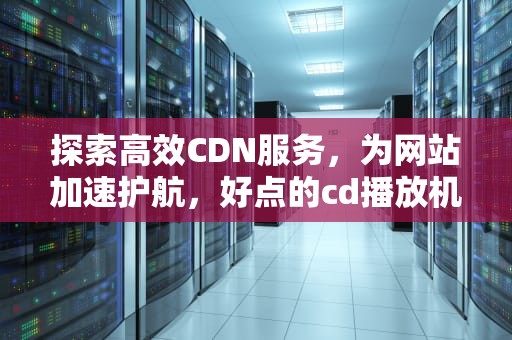 探索高效CDN服务，为网站加速护航，好点的cd播放机品牌