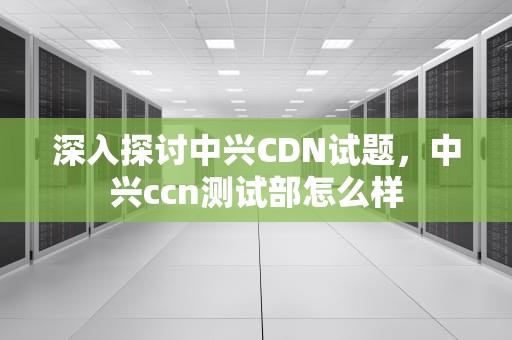 深入探讨中兴CDN试题，中兴ccn测试部怎么样