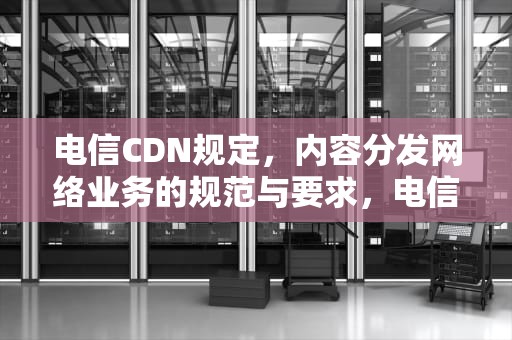 电信CDN规定，内容分发网络业务的规范与要求，电信cdn业务