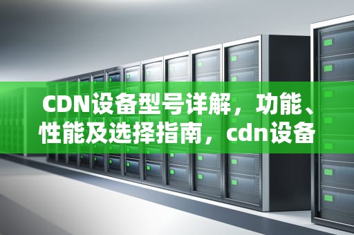 CDN设备型号详解，功能、性能及选择指南，cdn设备选型