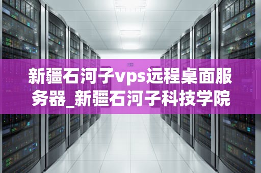 新疆石河子vps远程桌面服务器_新疆石河子科技学院_新疆石河子VPS远程桌面服务器的应用与优势