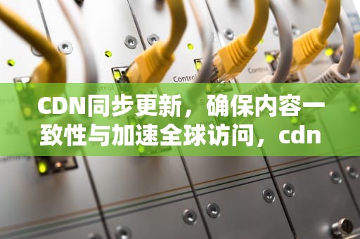 CDN同步更新，确保内容一致性与加速全球访问，cdn数据同步