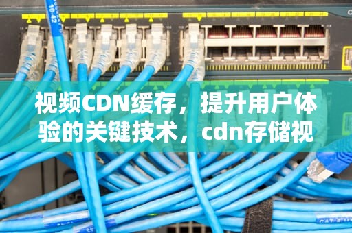 视频CDN缓存，提升用户体验的关键技术，cdn存储视频