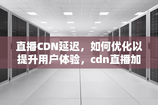 直播CDN延迟，如何优化以提升用户体验，cdn直播加速原理