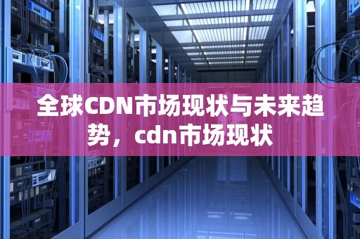 全球CDN市场现状与未来趋势，cdn市场现状