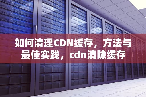 如何清理CDN缓存，方法与最佳实践，cdn清除缓存