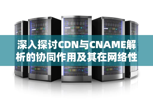 深入探讨CDN与CNAME解析的协同作用及其在网络性能优化中的关键角色，cname解析是什么意思