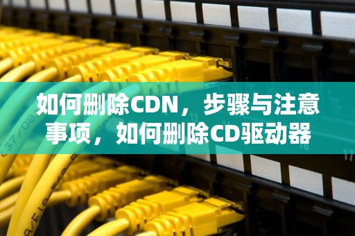 如何删除CDN，步骤与注意事项，如何删除CD驱动器