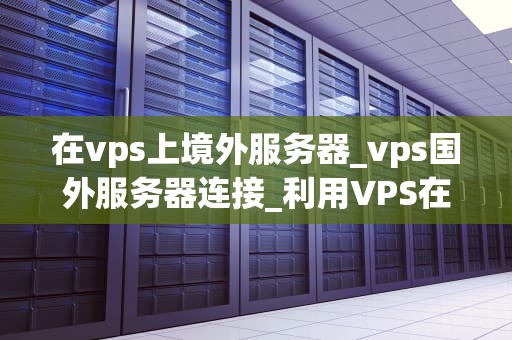 在vps上境外服务器_vps国外服务器连接_利用VPS在境外服务器上实现高效稳定的业务运行