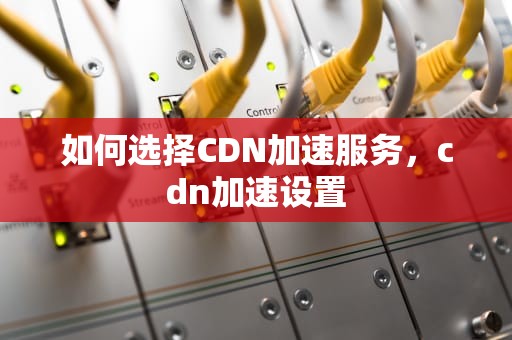 如何选择CDN加速服务，cdn加速设置