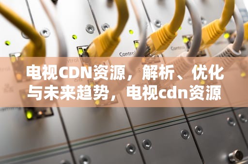 电视CDN资源，解析、优化与未来趋势，电视cdn资源访问出现问题