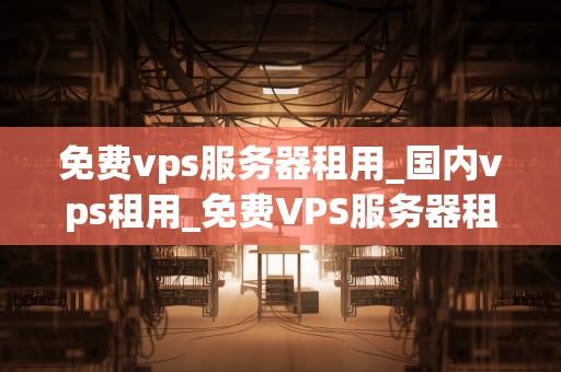免费vps服务器租用_国内vps租用_免费VPS服务器租用的全面解析