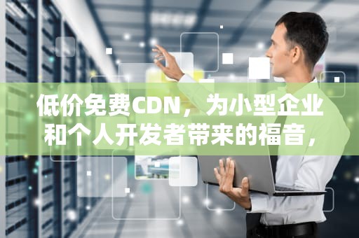 低价免费CDN，为小型企业和个人开发者带来的福音，低价免费推广的利弊