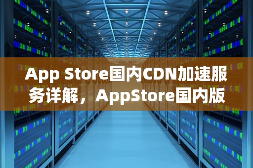 App Store国内CDN加速服务详解，AppStore国内版
