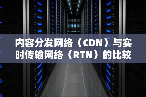 内容分发网络（CDN）与实时传输网络（RTN）的比较与分析