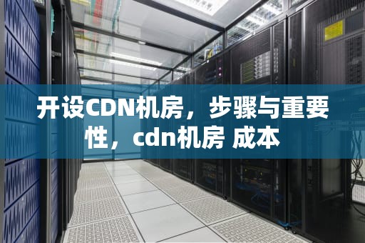 开设CDN机房，步骤与重要性，cdn机房 成本