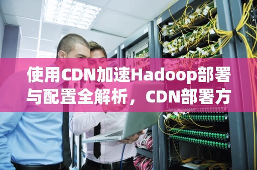 使用CDN加速Hadoop部署与配置全解析，CDN部署方案