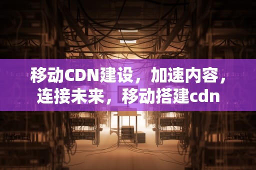 移动CDN建设，加速内容，连接未来，移动搭建cdn