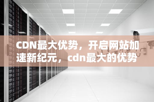 CDN最大优势，开启网站加速新纪元，cdn最大的优势