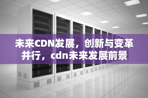 未来CDN发展，创新与变革并行，cdn未来发展前景