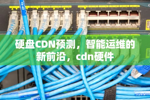硬盘CDN预测，智能运维的新前沿，cdn硬件