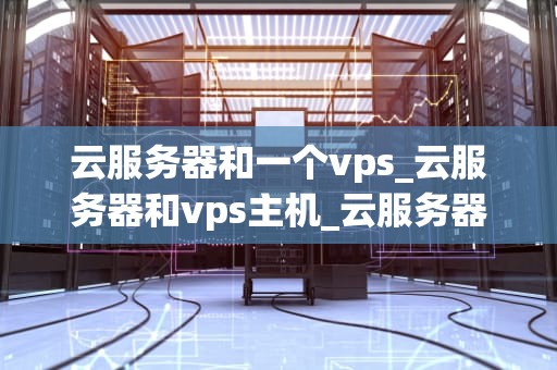 云服务器和一个vps_云服务器和vps主机_云服务器与VPS的比较与选择