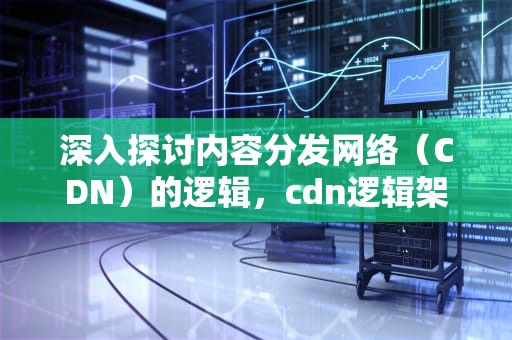 深入探讨内容分发网络（CDN）的逻辑，cdn逻辑架构包含以下内容