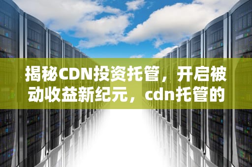 揭秘CDN投资托管，开启被动收益新纪元，cdn托管的好处是什么