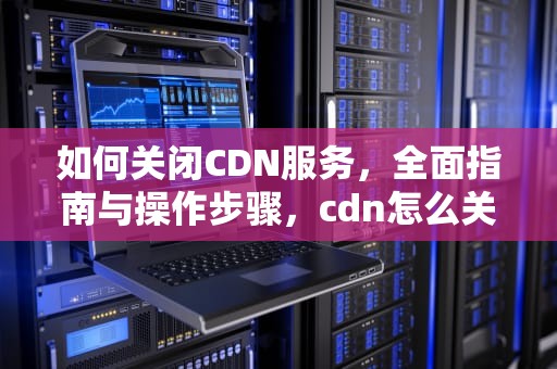 如何关闭CDN服务，全面指南与操作步骤，cdn怎么关闭