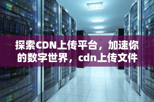 探索CDN上传平台，加速你的数字世界，cdn上传文件