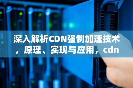 深入解析CDN强制加速技术，原理、实现与应用，cdn 加速